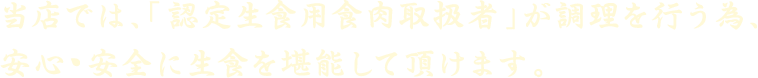 当店では、「認定生食用食肉取扱者」が調理を行う為、安心・安全に生食を堪能していただけます。